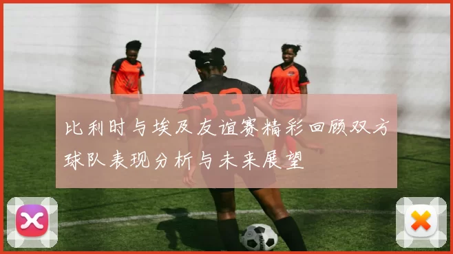 比利时与埃及友谊赛精彩回顾双方球队表现分析与未来展望