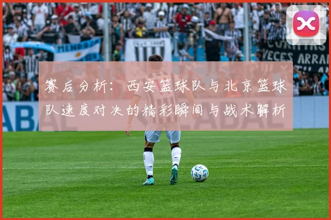 赛后分析：西安篮球队与北京篮球队速度对决的精彩瞬间与战术解析