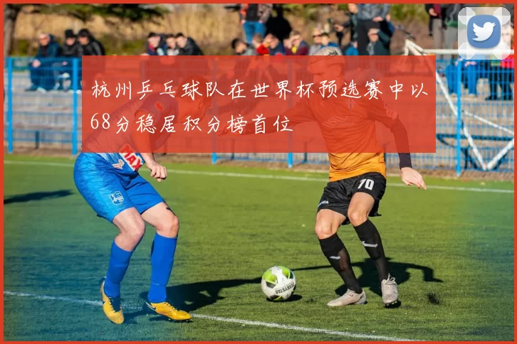 杭州乒乓球队在世界杯预选赛中以68分稳居积分榜首位