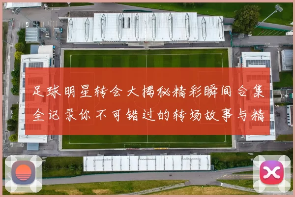 足球明星转会大揭秘精彩瞬间合集全记录你不可错过的转场故事与精彩表现