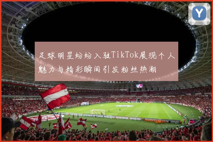 足球明星纷纷入驻TikTok展现个人魅力与精彩瞬间引发粉丝热潮