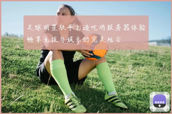 足球明星联手打造吃鸡服务器体验畅享竞技与娱乐的完美结合
