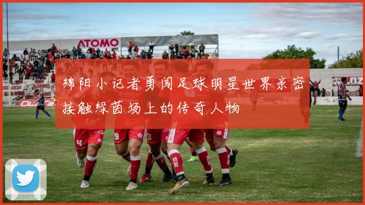 绵阳小记者勇闯足球明星世界亲密接触绿茵场上的传奇人物
