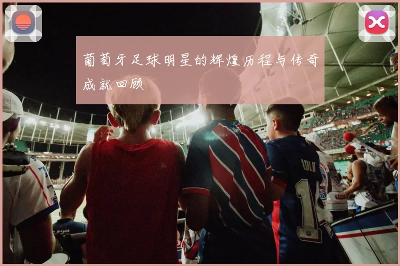 葡萄牙足球明星的辉煌历程与传奇成就回顾