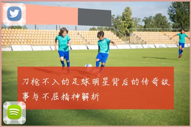 刀枪不入的足球明星背后的传奇故事与不屈精神解析
