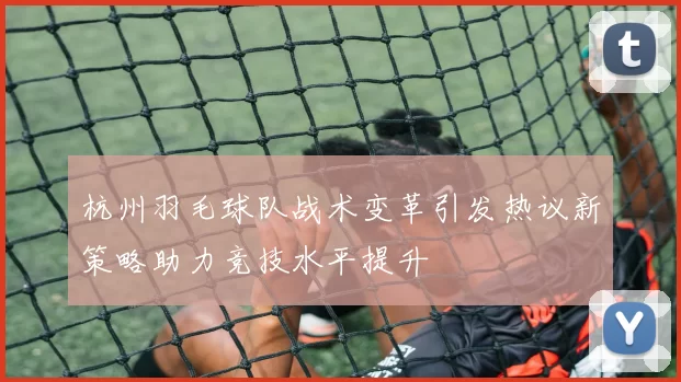 杭州羽毛球队战术变革引发热议新策略助力竞技水平提升