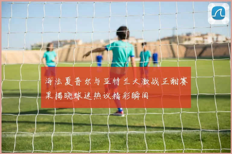 海法夏普尔与亚特兰大激战正酣赛果揭晓球迷热议精彩瞬间