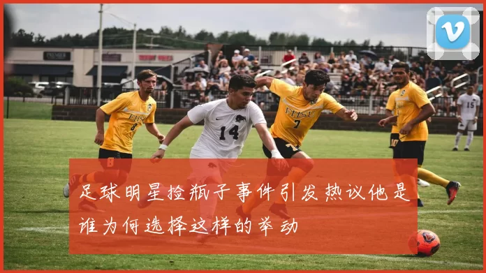 足球明星捡瓶子事件引发热议他是谁为何选择这样的举动
