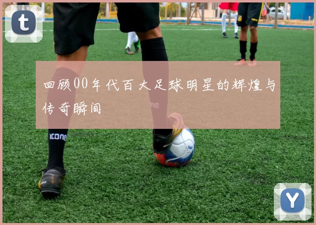 回顾00年代百大足球明星的辉煌与传奇瞬间