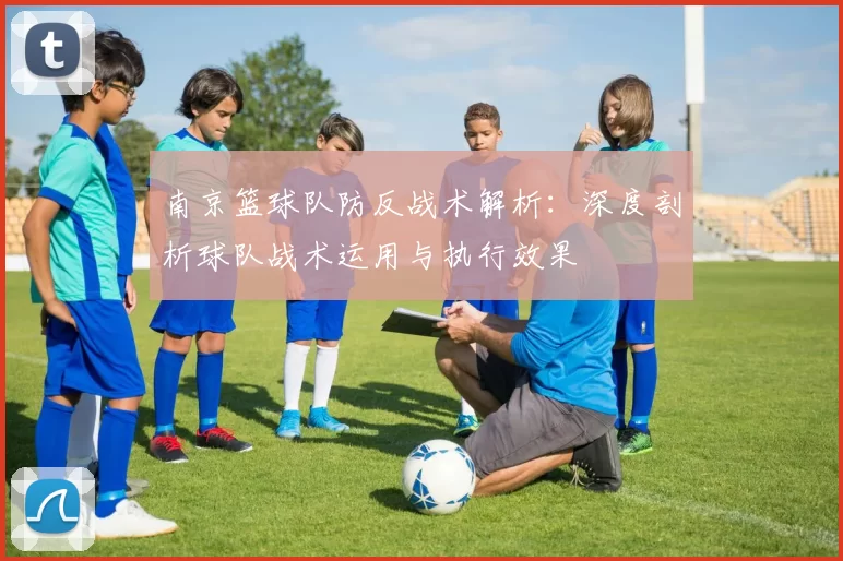 南京篮球队防反战术解析：深度剖析球队战术运用与执行效果