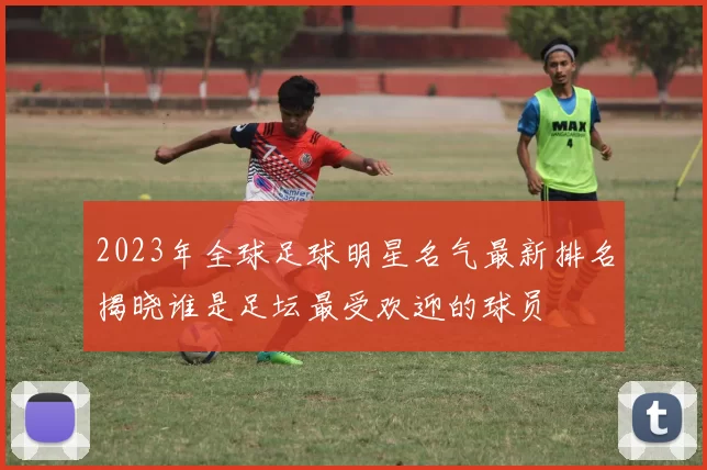 2023年全球足球明星名气最新排名揭晓谁是足坛最受欢迎的球员