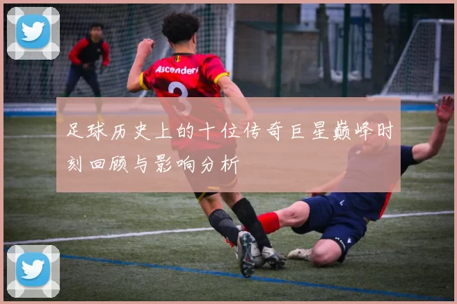 足球历史上的十位传奇巨星巅峰时刻回顾与影响分析
