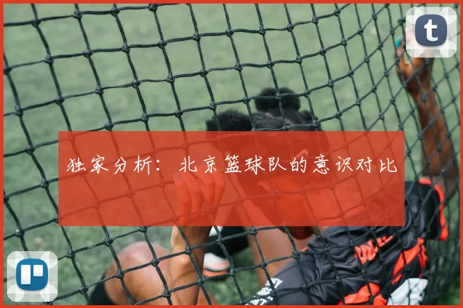 独家分析：北京篮球队的意识对比