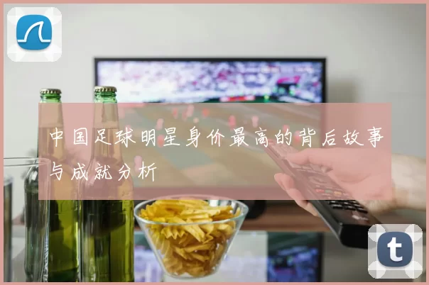 中国足球明星身价最高的背后故事与成就分析