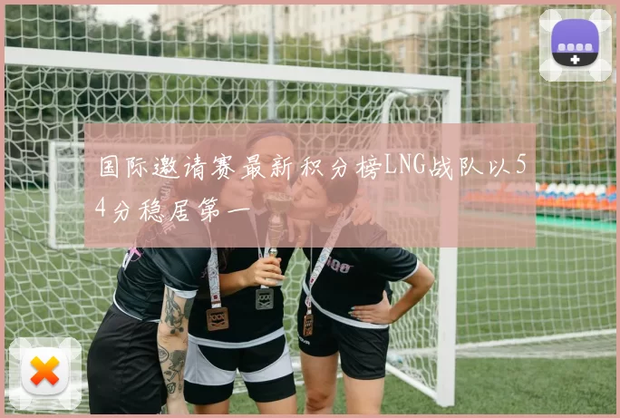国际邀请赛最新积分榜LNG战队以54分稳居第一