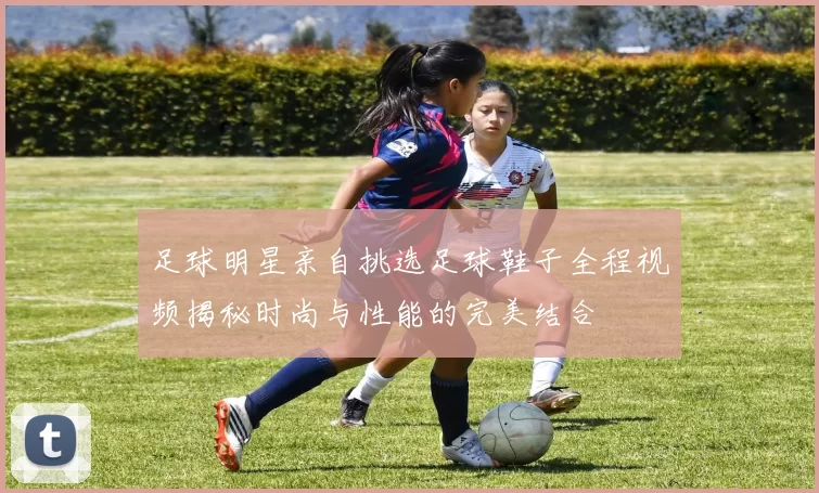 足球明星亲自挑选足球鞋子全程视频揭秘时尚与性能的完美结合