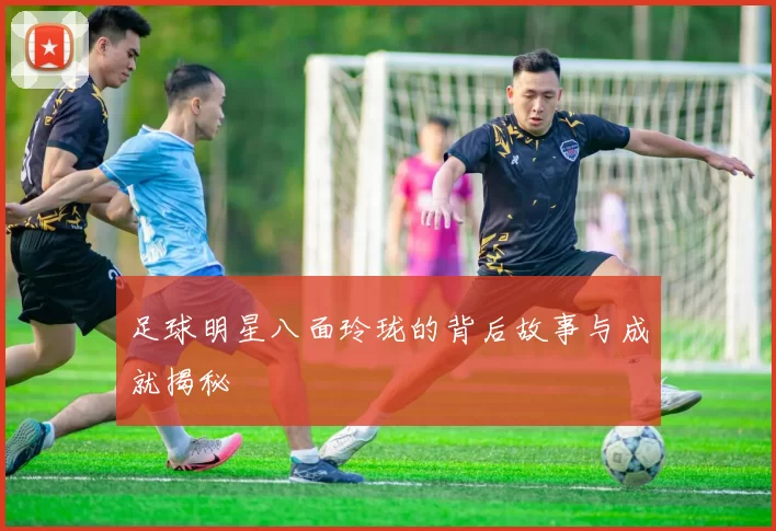 足球明星八面玲珑的背后故事与成就揭秘