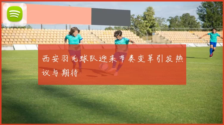 西安羽毛球队迎来节奏变革引发热议与期待
