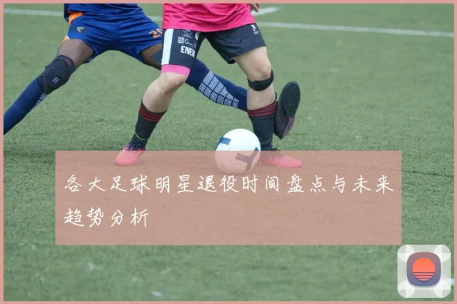 各大足球明星退役时间盘点与未来趋势分析