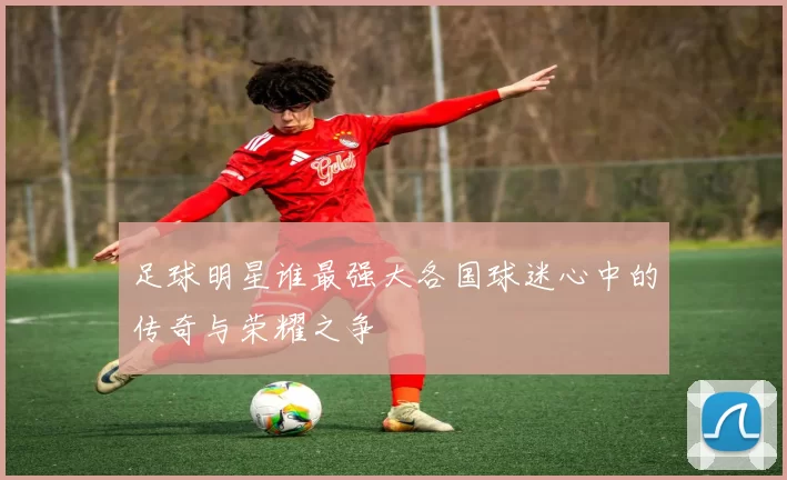 足球明星谁最强大各国球迷心中的传奇与荣耀之争