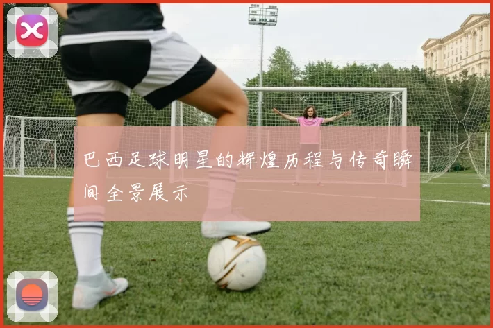 巴西足球明星的辉煌历程与传奇瞬间全景展示
