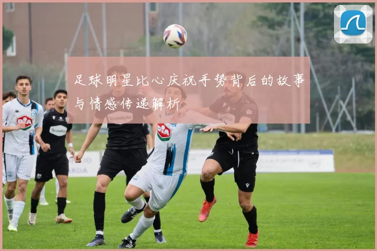 足球明星比心庆祝手势背后的故事与情感传递解析