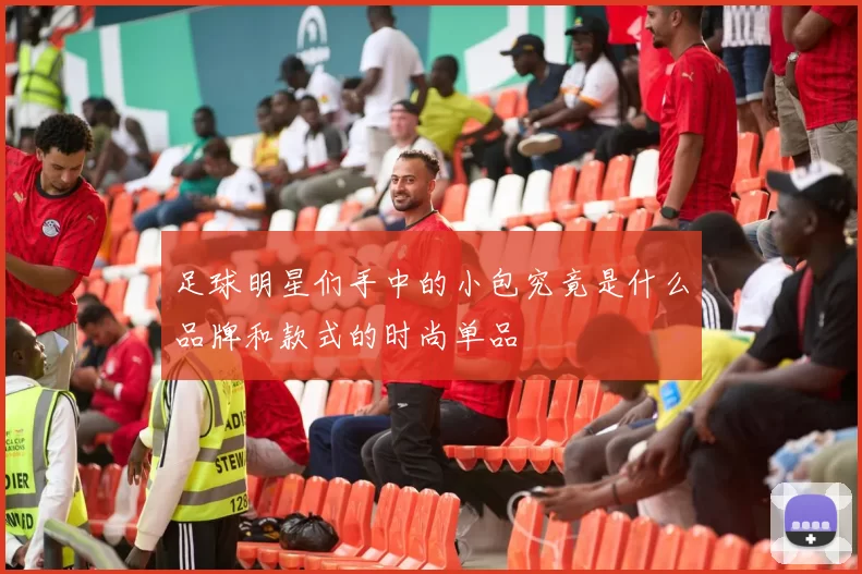 足球明星们手中的小包究竟是什么品牌和款式的时尚单品