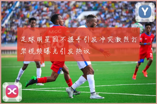 足球明星因不握手引发冲突激烈打架视频曝光引发热议