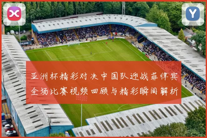 亚洲杯精彩对决中国队迎战菲律宾全场比赛视频回顾与精彩瞬间解析