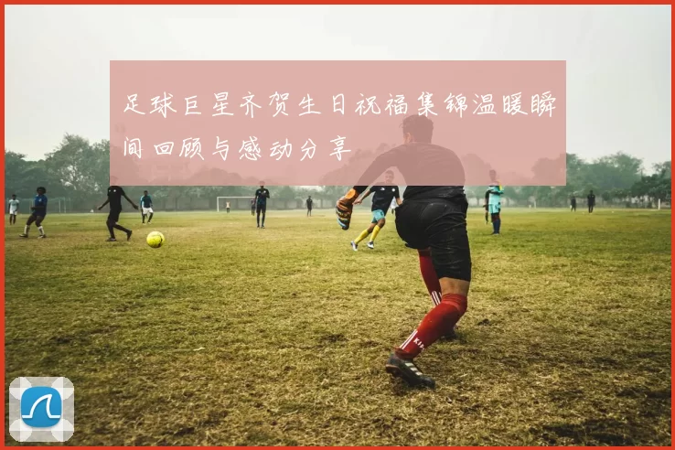 足球巨星齐贺生日祝福集锦温暖瞬间回顾与感动分享