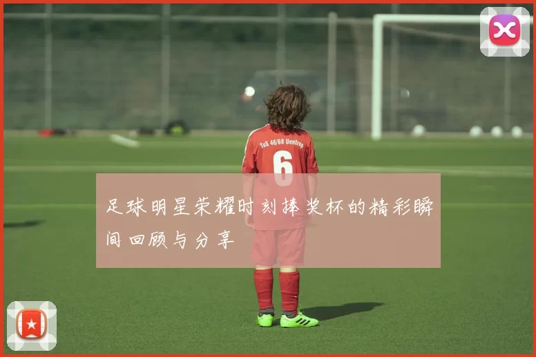 足球明星荣耀时刻捧奖杯的精彩瞬间回顾与分享