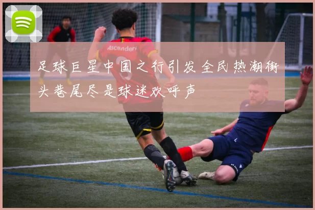 足球巨星中国之行引发全民热潮街头巷尾尽是球迷欢呼声