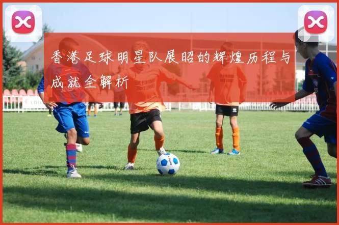 香港足球明星队展昭的辉煌历程与成就全解析
