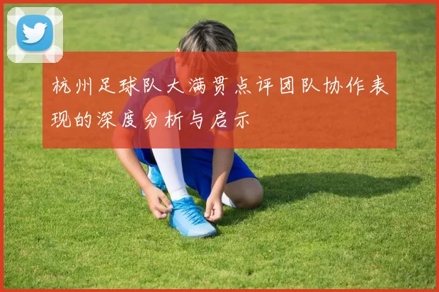 杭州足球队大满贯点评团队协作表现的深度分析与启示