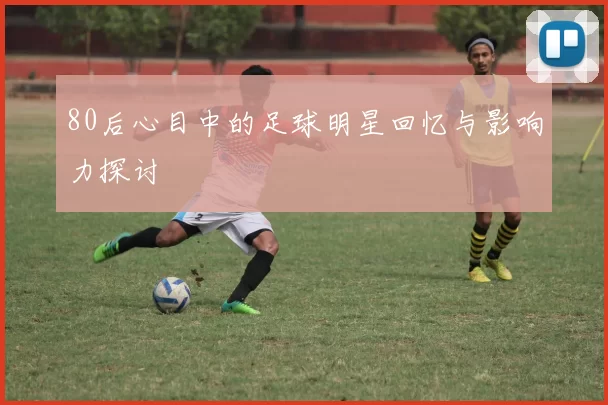 80后心目中的足球明星回忆与影响力探讨