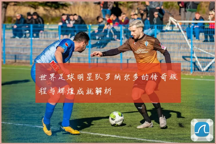 世界足球明星队罗纳尔多的传奇旅程与辉煌成就解析