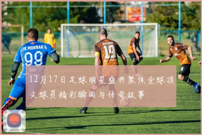 12月17日足球明星盛典聚焦全球顶尖球员精彩瞬间与传奇故事