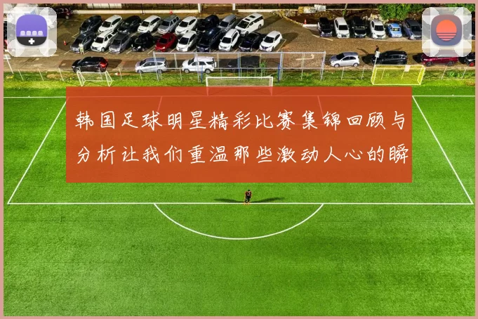韩国足球明星精彩比赛集锦回顾与分析让我们重温那些激动人心的瞬间