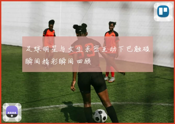 足球明星与女生亲密互动下巴触碰瞬间精彩瞬间回顾