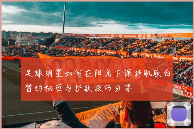 足球明星如何在阳光下保持肌肤白皙的秘密与护肤技巧分享