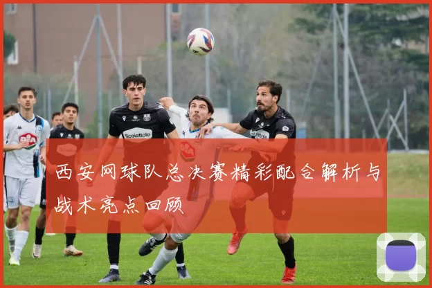 西安网球队总决赛精彩配合解析与战术亮点回顾
