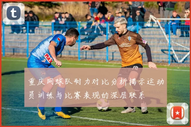 重庆网球队耐力对比分析揭示运动员训练与比赛表现的深层联系