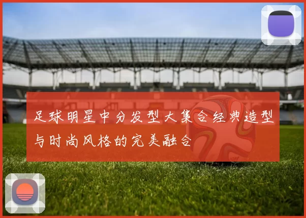 足球明星中分发型大集合经典造型与时尚风格的完美融合
