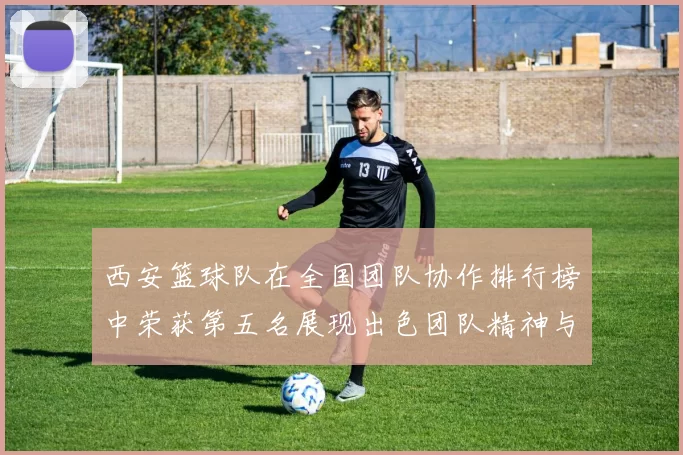 西安篮球队在全国团队协作排行榜中荣获第五名展现出色团队精神与实力