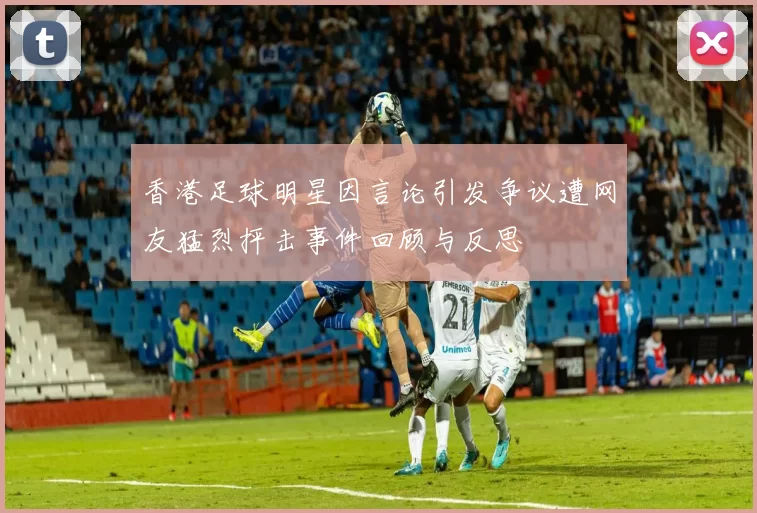 香港足球明星因言论引发争议遭网友猛烈抨击事件回顾与反思