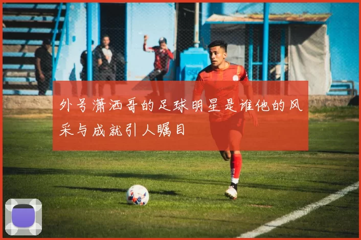外号潇洒哥的足球明星是谁他的风采与成就引人瞩目