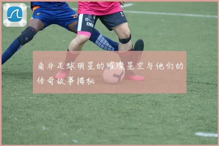 南非足球明星的璀璨星空与他们的传奇故事揭秘