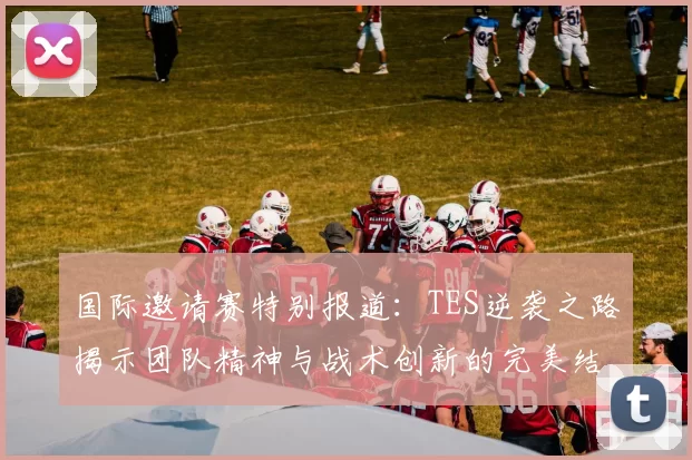 国际邀请赛特别报道：TES逆袭之路揭示团队精神与战术创新的完美结合
