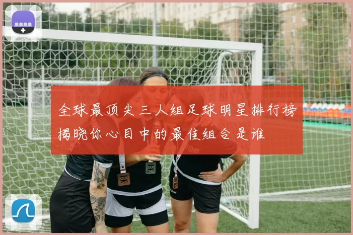 全球最顶尖三人组足球明星排行榜揭晓你心目中的最佳组合是谁
