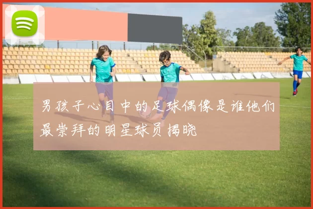 男孩子心目中的足球偶像是谁他们最崇拜的明星球员揭晓
